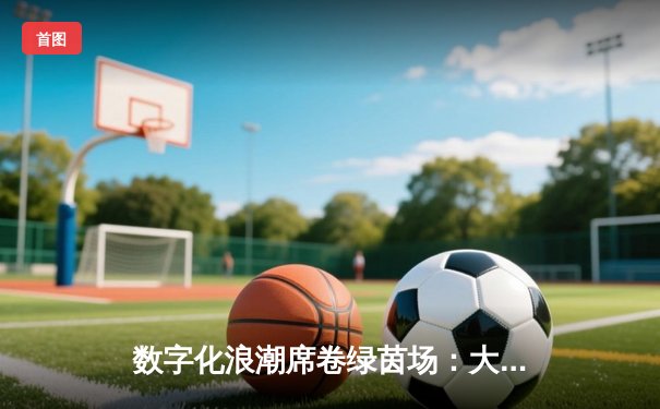 数字化浪潮席卷绿茵场：大数据如何重塑现代足球战术与观赛体验