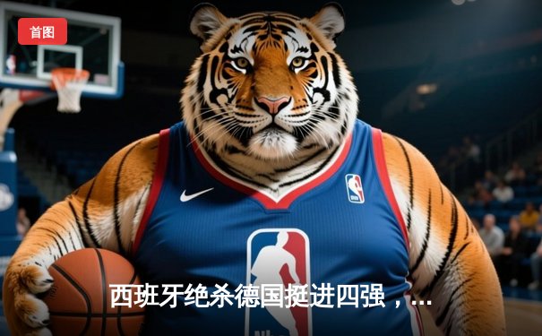 西班牙绝杀德国挺进四强，欧洲杯上演史诗级对决