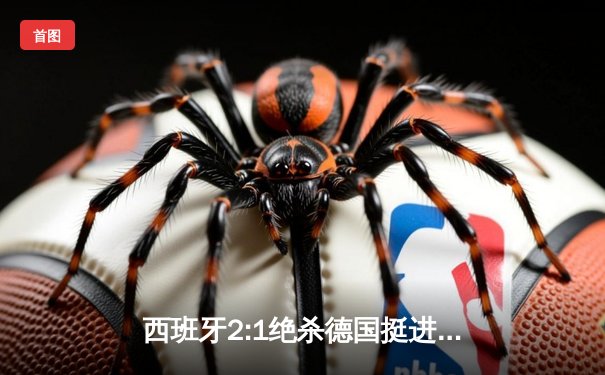 西班牙2:1绝杀德国挺进四强，奥尔莫凌空斩锁定胜局