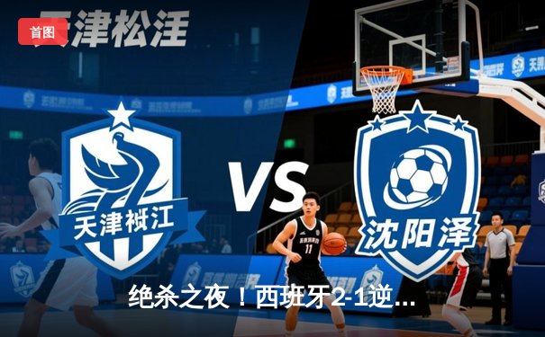绝杀之夜！西班牙2-1逆转德国晋级四强，奥尔莫制胜球点燃斯图加特