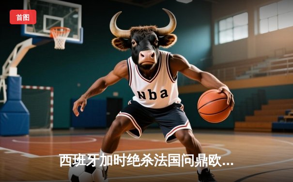 西班牙加时绝杀法国问鼎欧洲杯，亚马尔创最年轻进球纪录