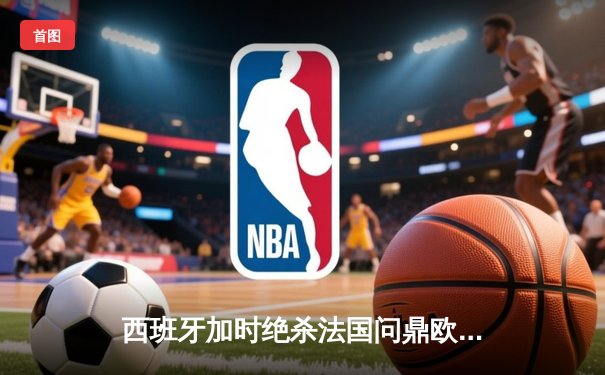 西班牙加时绝杀法国问鼎欧洲杯，亚马尔创最年轻进球纪录